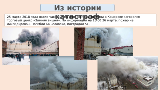 Из истории катастроф 25 марта 2018 года около часа дня по московскому времени в Кемерове загорелся торговый центр «Зимняя вишня». По информации на 16:00 26 марта, пожар не ликвидирован. Погибли 64 человека, пострадал 51. 