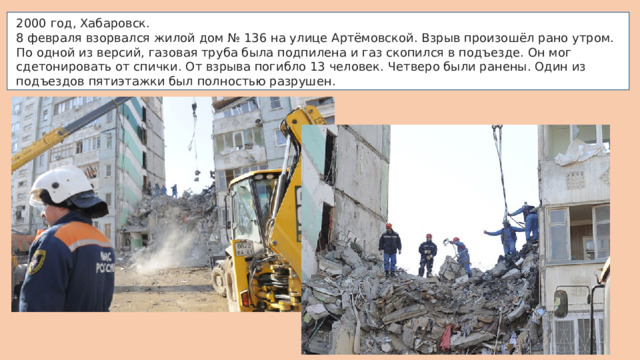 2000 год, Хабаровск. 8 февраля взорвался жилой дом № 136 на улице Артёмовской. Взрыв произошёл рано утром. По одной из версий, газовая труба была подпилена и газ скопился в подъезде. Он мог сдетонировать от спички. От взрыва погибло 13 человек. Четверо были ранены. Один из подъездов пятиэтажки был полностью разрушен. 