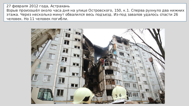 27 февраля 2012 года, Астрахань Взрыв произошёл около часа дня на улице Островского, 150, к.1. Сперва рухнуло два нижних этажа. Через несколько минут обвалился весь подъезд. Из-под завалов удалось спасти 26 человек. Но 11 человек погибли. 