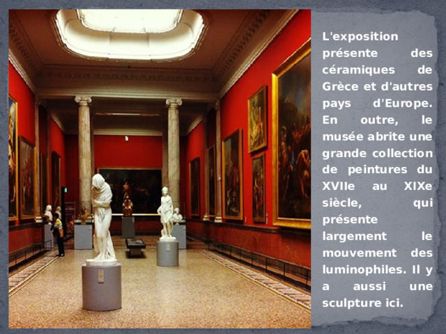 L'exposition présente des céramiques de Grèce et d'autres pays d'Europe. En outre, le musée abrite une grande collection de peintures du XVIIe au XIXe siècle, qui présente largement le mouvement des luminophiles. Il y a aussi une sculpture ici. 