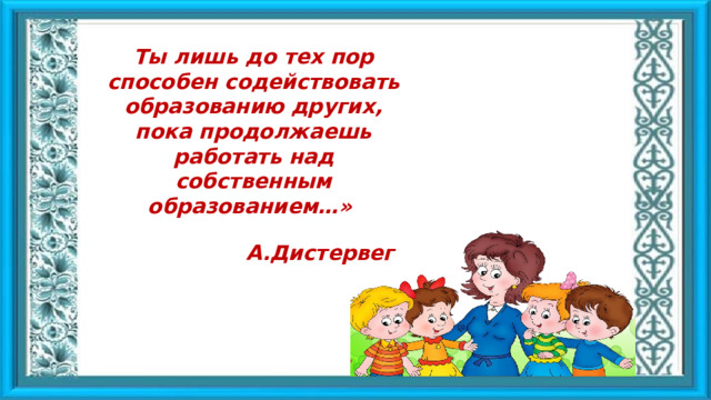 Ты лишь до тех пор способен содействовать образованию других, пока продолжаешь работать над собственным образованием…» А.Дистервег 