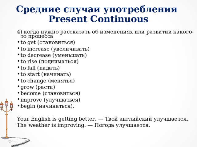 C редние случаи употребления  Present Continuous 4) когда нужно рассказать об изменениях или развитии какого-то процесса   to get ( становиться) to increase ( увеличивать) to decrease ( уменьшать) to rise ( подниматься) to fall ( падать) to start ( начинать) to change ( менятья) grow (расти) become (становиться) improve (улучшаться) begin (начинаться). Your English is getting better. — Твой английский улучшается.  The weather is improving. — Погода улучшается.  