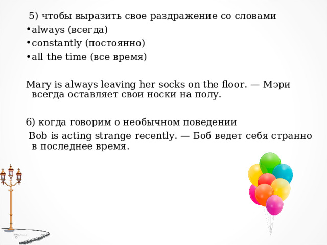   5) чтобы выразить свое раздражение со словами always ( всегда) constantly ( постоянно) all the time ( все время) Mary is always leaving her socks on the floor. — Мэри всегда оставляет свои носки на полу. 6) когда говорим о необычном поведении   Bob is acting strange recently. — Боб ведет себя странно в последнее время.  