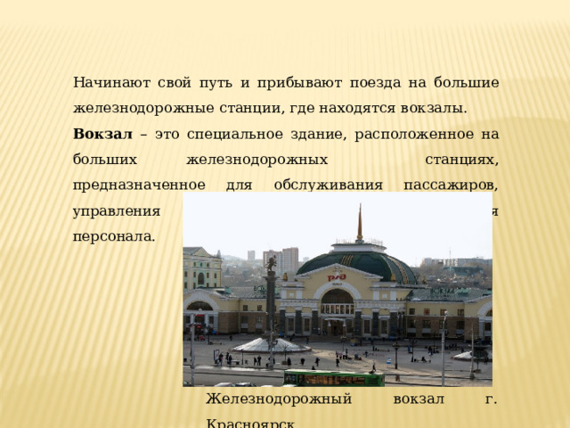 Железнодорожный вокзал г. Красноярск Начинают свой путь и прибывают поезда на большие железнодорожные станции, где находятся вокзалы. Вокзал – это специальное здание, расположенное на больших железнодорожных станциях, предназначенное для обслуживания пассажиров, управления движением поездов и размещения персонала. 