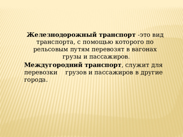 Железнодорожный транспорт -это вид транспорта, с помощью которого по рельсовым путям перевозят в вагонах  грузы и пассажиров . Междугородний  транспорт , служит для перевозки  грузов и пассажиров в другие города. 
