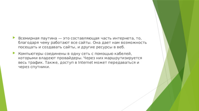 Всемирная паутина — это составляющая часть интернета, то, благодаря чему работают все сайты. Она дает нам возможность посещать и создавать сайты, и другие ресурсы в веб. Компьютеры соединены в одну сеть с помощью кабелей, которыми владеют провайдеры. Через них маршрутизируется весь трафик. Также, доступ в Internet может передаваться и через спутники. 