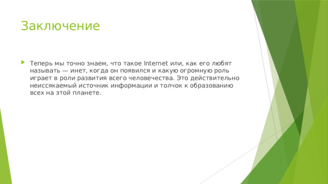 Заключение Теперь мы точно знаем, что такое Internet или, как его любят называть — инет, когда он появился и какую огромную роль играет в роли развития всего человечества. Это действительно неиссякаемый источник информации и толчок к образованию всех на этой планете. 