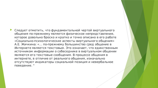 Следует отметить, что фундаментальной чертой виртуального общения по-прежнему является физическое непредставление, которое довольно броско и кратко и точно описано в его работе «Социально-психологические аспекты виртуального общения» А.Е. Жичкина: «… по-прежнему большинство сред общение в Интернете является текстовым. Это означает, что единственным источником информации о собеседнике в виртуальном общении являются его текстовые сообщения. В процессе общения в интернете, в отличие от реального общения, изначально отсутствуют индикаторы социальной позиция и невербальное поведение. 