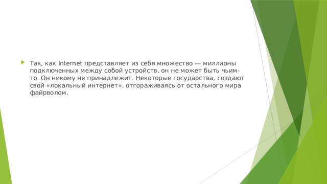 Так, как Internet представляет из себя множество — миллионы подключенных между собой устройств, он не может быть чьим-то. Он никому не принадлежит. Некоторые государства, создают свой «локальный интернет», отгораживаясь от остального мира файрволом. 