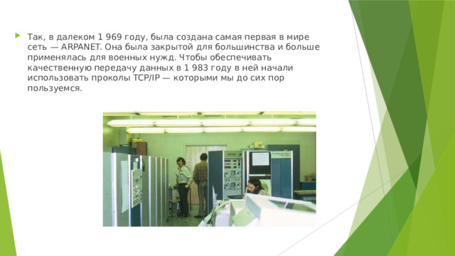 Так, в далеком 1 969 году, была создана самая первая в мире сеть — ARPANET. Она была закрытой для большинства и больше применялась для военных нужд. Чтобы обеспечивать качественную передачу данных в 1 983 году в ней начали использовать проколы TCP/IP — которыми мы до сих пор пользуемся. 