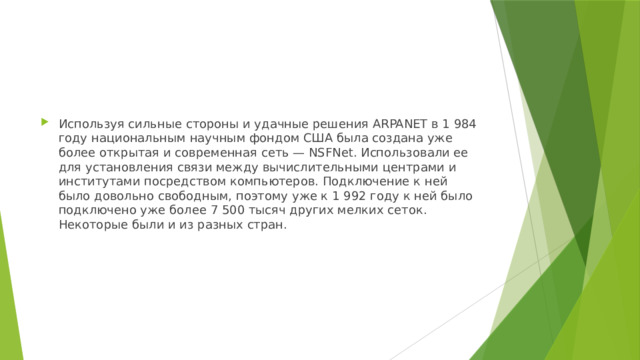 Используя сильные стороны и удачные решения ARPANET в 1 984 году национальным научным фондом США была создана уже более открытая и современная сеть — NSFNet. Использовали ее для установления связи между вычислительными центрами и институтами посредством компьютеров. Подключение к ней было довольно свободным, поэтому уже к 1 992 году к ней было подключено уже более 7 500 тысяч других мелких сеток. Некоторые были и из разных стран. 