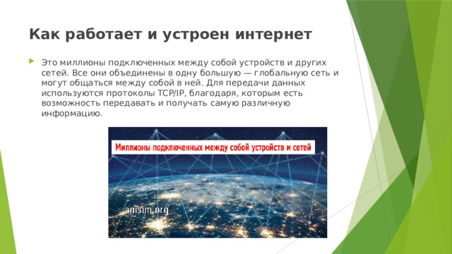 Как работает и устроен интернет   Это миллионы подключенных между собой устройств и других сетей. Все они объединены в одну большую — глобальную сеть и могут общаться между собой в ней. Для передачи данных используются протоколы TCP/IP, благодаря, которым есть возможность передавать и получать самую различную информацию. 