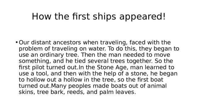 How the first ships appeared! Our distant ancestors when traveling, faced with the problem of traveling on water. To do this, they began to use an ordinary tree. Then the man needed to move something, and he tied several trees together. So the first pilot turned out.In the Stone Age, man learned to use a tool, and then with the help of a stone, he began to hollow out a hollow in the tree, so the first boat turned out.Many peoples made boats out of animal skins, tree bark, reeds, and palm leaves. 