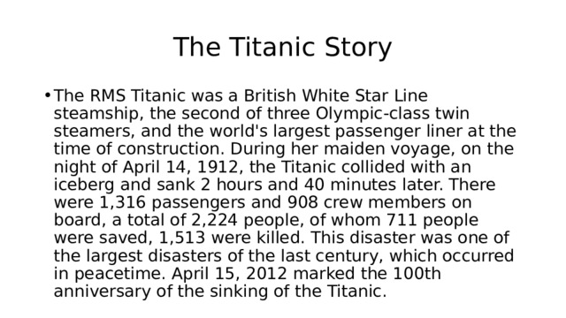 The Titanic Story The RMS Titanic was a British White Star Line steamship, the second of three Olympic-class twin steamers, and the world's largest passenger liner at the time of construction. During her maiden voyage, on the night of April 14, 1912, the Titanic collided with an iceberg and sank 2 hours and 40 minutes later. There were 1,316 passengers and 908 crew members on board, a total of 2,224 people, of whom 711 people were saved, 1,513 were killed. This disaster was one of the largest disasters of the last century, which occurred in peacetime. April 15, 2012 marked the 100th anniversary of the sinking of the Titanic. 