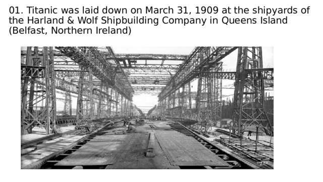 01. Titanic was laid down on March 31, 1909 at the shipyards of the Harland & Wolf Shipbuilding Company in Queens Island (Belfast, Northern Ireland) 