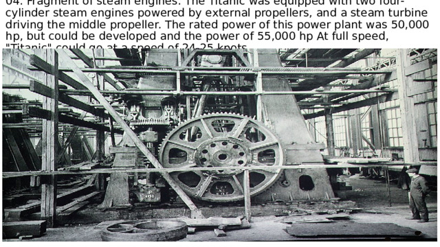 04. Fragment of steam engines. The Titanic was equipped with two four-cylinder steam engines powered by external propellers, and a steam turbine driving the middle propeller. The rated power of this power plant was 50,000 hp, but could be developed and the power of 55,000 hp At full speed, 