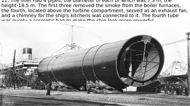 11. The liner had 4 pipes, the diameter of each of which was 7.3 m, the height-18.5 m. The first three removed the smoke from the boiler furnaces, the fourth, located above the turbine compartment, served as an exhaust fan, and a chimney for the ship's kitchens was connected to it. The fourth tube was purely a cosmetic bag to make the ship look more powerful. 
