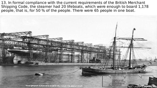 13. In formal compliance with the current requirements of the British Merchant Shipping Code, the steamer had 20 lifeboats, which were enough to board 1,178 people, that is, for 50 % of the people. There were 65 people in one boat. 