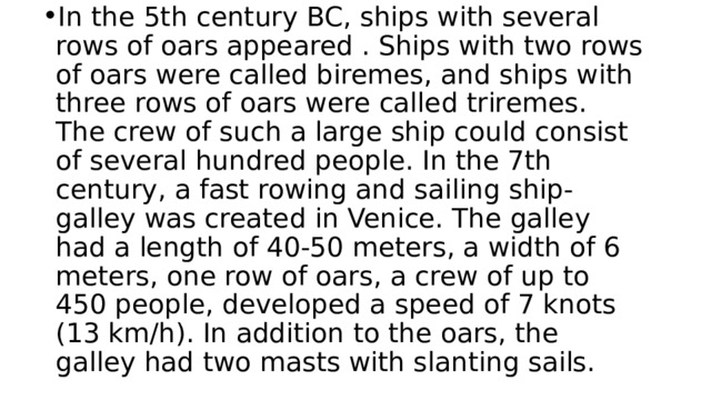 In the 5th century BC, ships with several rows of oars appeared . Ships with two rows of oars were called biremes, and ships with three rows of oars were called triremes. The crew of such a large ship could consist of several hundred people. In the 7th century, a fast rowing and sailing ship-galley was created in Venice. The galley had a length of 40-50 meters, a width of 6 meters, one row of oars, a crew of up to 450 people, developed a speed of 7 knots (13 km/h). In addition to the oars, the galley had two masts with slanting sails. 