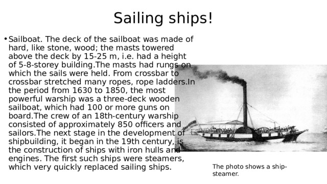 Sailing ships! Sailboat. The deck of the sailboat was made of hard, like stone, wood; the masts towered above the deck by 15-25 m, i.e. had a height of 5-8-storey building.The masts had rungs on which the sails were held. From crossbar to crossbar stretched many ropes, rope ladders.In the period from 1630 to 1850, the most powerful warship was a three-deck wooden sailboat, which had 100 or more guns on board.The crew of an 18th-century warship consisted of approximately 850 officers and sailors.The next stage in the development of shipbuilding, it began in the 19th century, is the construction of ships with iron hulls and engines. The first such ships were steamers, which very quickly replaced sailing ships. The photo shows a ship-steamer. 