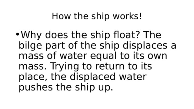How the ship works! Why does the ship float? The bilge part of the ship displaces a mass of water equal to its own mass. Trying to return to its place, the displaced water pushes the ship up. 