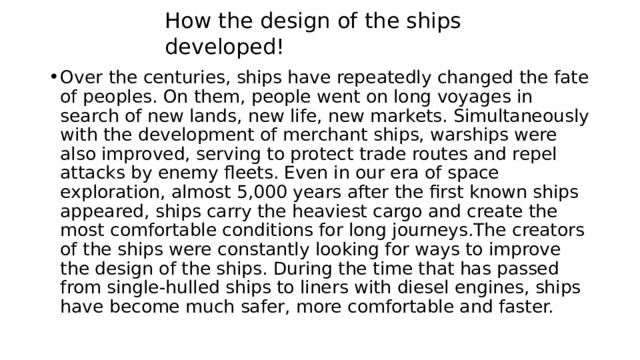 How the design of the ships developed! Over the centuries, ships have repeatedly changed the fate of peoples. On them, people went on long voyages in search of new lands, new life, new markets. Simultaneously with the development of merchant ships, warships were also improved, serving to protect trade routes and repel attacks by enemy fleets. Even in our era of space exploration, almost 5,000 years after the first known ships appeared, ships carry the heaviest cargo and create the most comfortable conditions for long journeys.The creators of the ships were constantly looking for ways to improve the design of the ships. During the time that has passed from single-hulled ships to liners with diesel engines, ships have become much safer, more comfortable and faster. 
