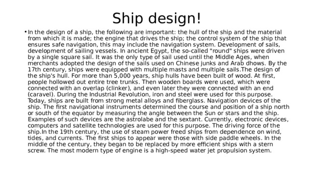Ship design! In the design of a ship, the following are important: the hull of the ship and the material from which it is made; the engine that drives the ship; the control system of the ship that ensures safe navigation, this may include the navigation system. Development of sails, development of sailing vessels. In ancient Egypt, the so-called 