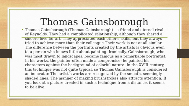 Thomas Gainsborough Thomas Gainsborough (Thomas Gainsborough) - a friend and eternal rival of Reynolds. They had a complicated relationship, although they shared a sincere love for art. They appreciated each other's skills, but they always tried to achieve more than their colleague.Their work is not at all similar. The difference between the portraits created by the artists is obvious even to a person who knows little about painting. Ironically, Gainsborough, who was most drawn to landscapes, became famous as a remarkable portraitist. In his works, the painter often made a compromise: he painted his characters against the background of colorful nature. In the XVIII century, this technique was not quite typical, so Thomas Gainsborough is considered an innovator. The artist's works are recognized by the smooth, seemingly shaded lines. The manner of making brushstrokes also attracts attention. If you look at a picture created in such a technique from a distance, it seems to be alive. 