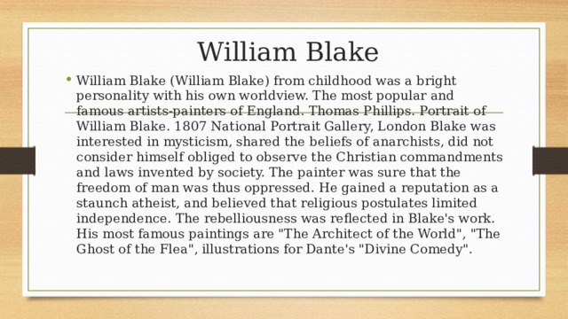  William Blake William Blake (William Blake) from childhood was a bright personality with his own worldview. The most popular and famous artists-painters of England. Thomas Phillips. Portrait of William Blake. 1807 National Portrait Gallery, London Blake was interested in mysticism, shared the beliefs of anarchists, did not consider himself obliged to observe the Christian commandments and laws invented by society. The painter was sure that the freedom of man was thus oppressed. He gained a reputation as a staunch atheist, and believed that religious postulates limited independence. The rebelliousness was reflected in Blake's work. His most famous paintings are 