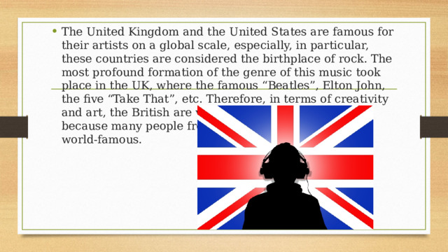 The United Kingdom and the United States are famous for their artists on a global scale, especially, in particular, these countries are considered the birthplace of rock. The most profound formation of the genre of this music took place in the UK, where the famous “Beatles”, Elton John, the five “Take That”, etc. Therefore, in terms of creativity and art, the British are very talented and well-known, because many people from this country have become world-famous. 