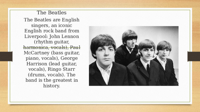 The Beatles The Beatles are English singers, an iconic English rock band from Liverpool: John Lennon (rhythm guitar, harmonica, vocals), Paul McCartney (bass guitar, piano, vocals), George Harrison (lead guitar, vocals), Ringo Starr (drums, vocals). The band is the greatest in history. 