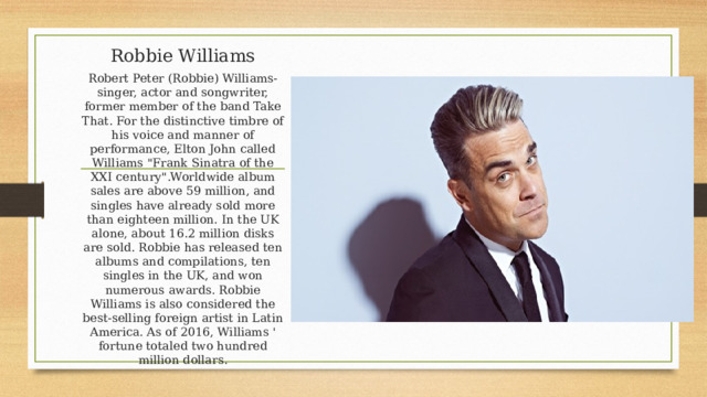Robbie Williams Robert Peter (Robbie) Williams-singer, actor and songwriter, former member of the band Take That. For the distinctive timbre of his voice and manner of performance, Elton John called Williams 
