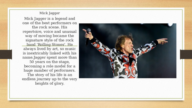 Mick Jagger Mick Jagger is a legend and one of the best performers on the rock scene. His repertoire, voice and unusual way of moving became the signature style of the rock band 'Rolling Stones'. He always lived by art, so music is inextricably linked with his name.Jagger spent more than 50 years on the stage, becoming a role model for a huge number of performers. The story of his life is an endless journey up to the very heights of glory. 