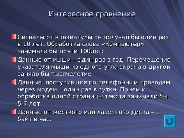 Интересное сравнение Сигналы от клавиатуры он получал бы один раз в 10 лет. Обработка слова «Компьютер» занимала бы почти 100лет; Данные от мыши – один раз в год. Перемещение указателя мыши из одного угла экрана в другой заняло бы тысячелетие Данные, поступившие по телефонным проводам через модем – один раз в сутки. Прием и обработка одной страницы текста занимали бы 5-7 лет Данные от жесткого или лазерного диска – 1 байт в час.  