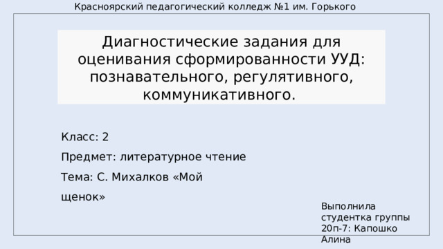 Красноярский педагогический колледж №1 им. Горького Диагностические задания для оценивания сформированности УУД: познавательного, регулятивного, коммуникативного. Класс: 2 Предмет: литературное чтение Тема: С. Михалков «Мой щенок» Выполнила студентка группы 20п-7: Капошко Алина 
