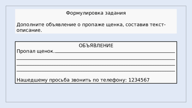 Формулировка задания Дополните объявление о пропаже щенка, составив текст-описание. ОБЪЯВЛЕНИЕ Пропал щенок. ______________________________________________________________________________________________________________________________________________________________________________________________________ Нашедшему просьба звонить по телефону: 1234567 
