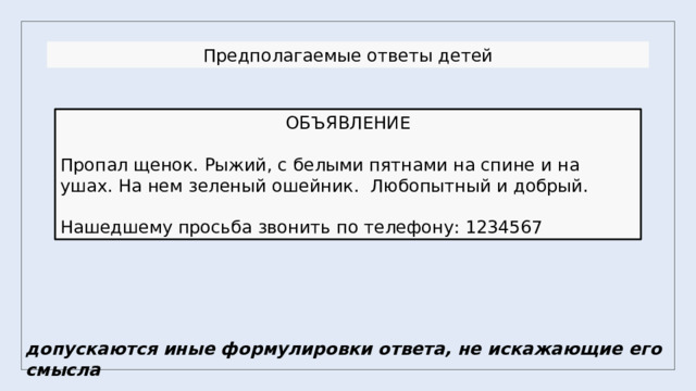 Предполагаемые ответы детей ОБЪЯВЛЕНИЕ Пропал щенок. Рыжий, с белыми пятнами на спине и на ушах. На нем зеленый ошейник. Любопытный и добрый. Нашедшему просьба звонить по телефону: 1234567 допускаются иные формулировки ответа, не искажающие его смысла 