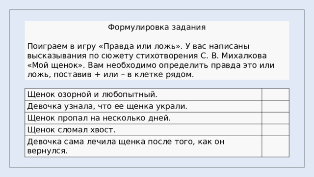 Формулировка задания Поиграем в игру «Правда или ложь». У вас написаны высказывания по сюжету стихотворения С. В. Михалкова «Мой щенок». Вам необходимо определить правда это или ложь, поставив + или – в клетке рядом. Щенок озорной и любопытный. Девочка узнала, что ее щенка украли. Щенок пропал на несколько дней. Щенок сломал хвост. Девочка сама лечила щенка после того, как он вернулся. 