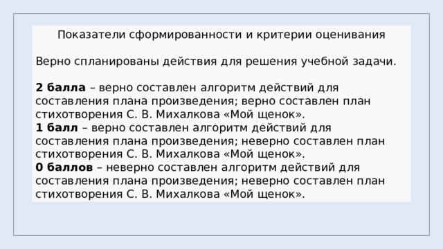 Показатели сформированности и критерии оценивания Верно спланированы действия для решения учебной задачи. 2 балла – верно составлен алгоритм действий для составления плана произведения; верно составлен план стихотворения С. В. Михалкова «Мой щенок». 1 балл – верно составлен алгоритм действий для составления плана произведения; неверно составлен план стихотворения С. В. Михалкова «Мой щенок». 0 баллов – неверно составлен алгоритм действий для составления плана произведения; неверно составлен план стихотворения С. В. Михалкова «Мой щенок». 