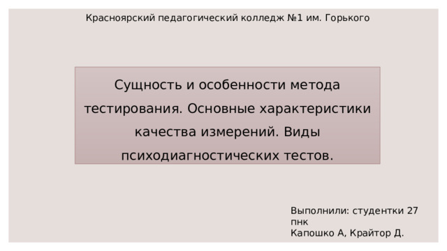 Красноярский педагогический колледж №1 им. Горького Сущность и особенности метода тестирования. Основные характеристики качества измерений. Виды психодиагностических тестов. Выполнили: студентки 27 пнк Капошко А, Крайтор Д. 