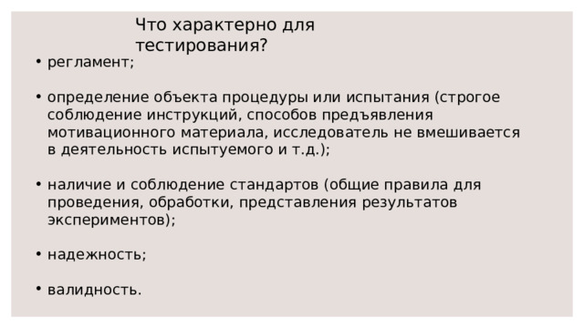 Что характерно для тестирования? регламент; определение объекта процедуры или испытания (строгое соблюдение инструкций, способов предъявления мотивационного материала, исследователь не вмешивается в деятельность испытуемого и т.д.); наличие и соблюдение стандартов (общие правила для проведения, обработки, представления результатов экспериментов); надежность; валидность. 