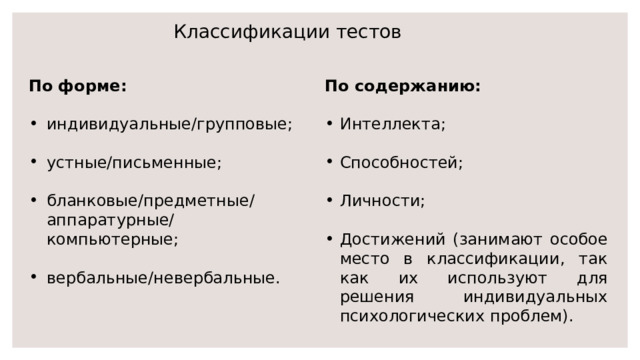Классификации тестов По форме: По содержанию:   индивидуальные/групповые; Интеллекта; устные/письменные; Способностей; Личности; бланковые/предметные/аппаратурные/компьютерные; вербальные/невербальные. Достижений (занимают особое место в классификации, так как их используют для решения индивидуальных психологических проблем). 