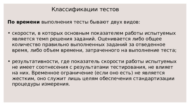 Классификации тестов По времени выполнения тесты бывают двух видов: скорости, в которых основным показателем работы испытуемых является темп решения заданий. Оценивается либо общее количество правильно выполненных заданий за отведенное время, либо объем времени, затраченного на выполнение теста; результативности, где показатель скорости работы испытуемых не имеет соотнесения с результатами тестирования, не влияет на них. Временное ограничение (если оно есть) не является жестким, оно служит лишь целям обеспечения стандартизации процедуры измерения. 