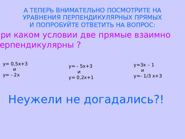 А ТЕПЕРЬ ВНИМАТЕЛЬНО ПОСМОТРИТЕ НА  УРАВНЕНИЯ ПЕРПЕНДИКУЛЯРНЫХ ПРЯМЫХ  И ПОПРОБУЙТЕ ОТВЕТИТЬ НА ВОПРОС: При каком условии две прямые взаимно перпендикулярны ? у= 0,5х+3  и у= - 2х у=3х – 1  и у=- 1/3 х+3 у= - 5х+3  и у= 0,2х+1 Неужели не догадались?! 