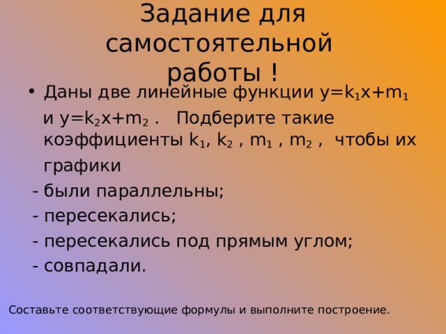 Задание для самостоятельной  работы ! Даны две линейные функции y=k 1 x+m 1  и y=k 2 x+m 2 . Подберите такие коэффициенты k 1 , k 2 , m 1 , m 2 , чтобы их  графики  - были параллельны;  - пересекались;  - пересекались под прямым углом;  - совпадали. Составьте соответствующие формулы и выполните построение. 