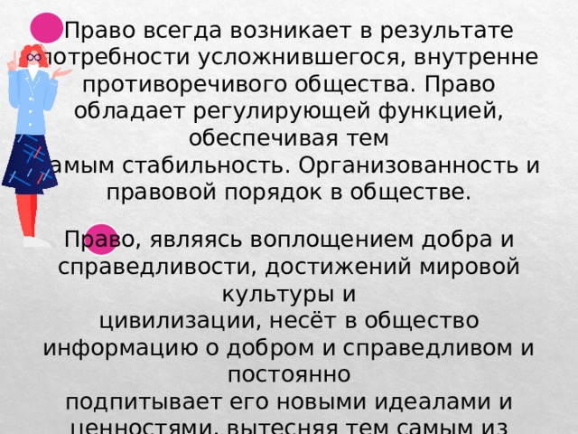 Право всегда возникает в результате потребности усложнившегося, внутренне противоречивого общества. Право обладает регулирующей функцией, обеспечивая тем самым стабильность. Организованность и правовой порядок в обществе. Право, являясь воплощением добра и справедливости, достижений мировой культуры и цивилизации, несёт в общество информацию о добром и справедливом и постоянно подпитывает его новыми идеалами и ценностями, вытесняя тем самым из общества дурные привычки и неприемлемые отношения. 