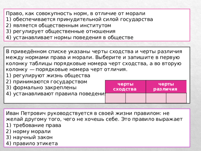 Право, как совокупность норм, в отличие от морали 1)  обеспечивается принудительной силой государства 2)  является общественным институтом 3)  регулирует общественные отношения 4)  устанавливает нормы поведения в обществе В приведённом списке указаны черты сходства и черты различия между нормами права и морали. Выберите и запишите в первую колонку таблицы порядковые номера черт сходства, а во вторую колонку  — порядковые номера черт отличия. 1)  регулируют жизнь общества 2)  принимаются государством 3)  формально закреплены 4)  устанавливают правила поведения черты сходства черты различия Иван Петрович руководствуется в своей жизни правилом: не желай другому того, чего не хочешь себе. Это правило выражает 1)  требование права 2)  норму морали 3)  научный закон 4)  правило этикета 