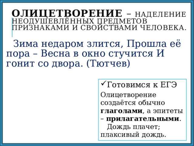 Олицетворение – наделение неодушевлённых предметов признаками и свойствами человека.  Зима недаром злится, Прошла её пора – Весна в окно стучится И гонит со двора. (Тютчев) Готовимся к ЕГЭ Олицетворение создаётся обычно глаголами , а эпитеты – прилагательными . Дождь плачет; плаксивый дождь. 