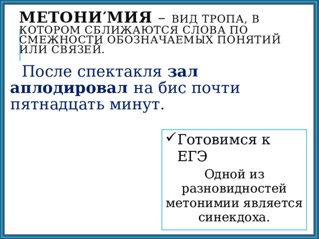 Метони′мия – вид тропа, в котором сближаются слова по смежности обозначаемых понятий или связей.  После спектакля зал аплодировал на бис почти пятнадцать минут. Готовимся к ЕГЭ Одной из разновидностей метонимии является синекдоха. 