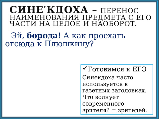 Сине′кдоха – перенос наименования предмета с его части на целое и наоборот.  Эй, борода ! А как проехать отсюда к Плюшкину? Готовимся к ЕГЭ Синекдоха часто используется в газетных заголовках. Что волнует современного зрителя? = зрителей. 